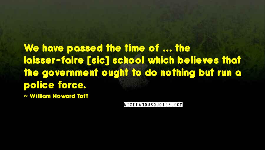 William Howard Taft Quotes: We have passed the time of ... the laisser-faire [sic] school which believes that the government ought to do nothing but run a police force.