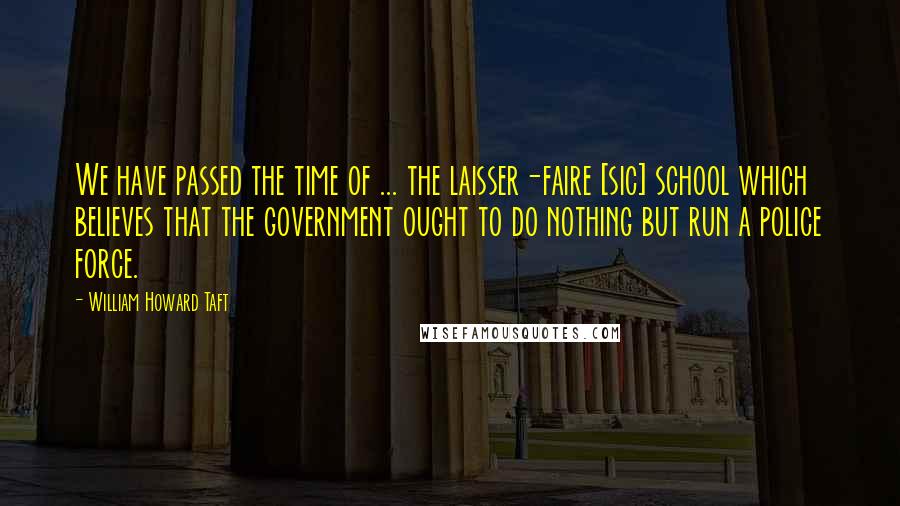 William Howard Taft Quotes: We have passed the time of ... the laisser-faire [sic] school which believes that the government ought to do nothing but run a police force.