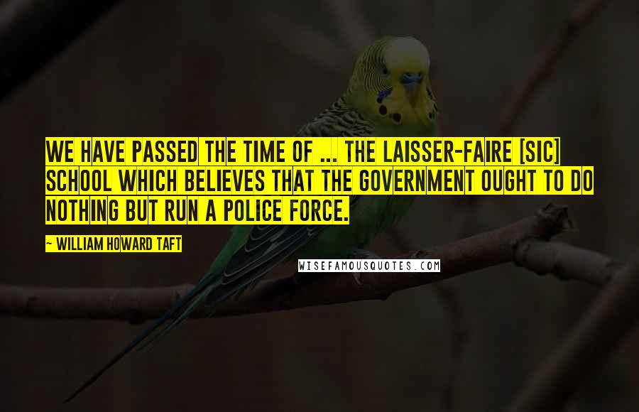 William Howard Taft Quotes: We have passed the time of ... the laisser-faire [sic] school which believes that the government ought to do nothing but run a police force.
