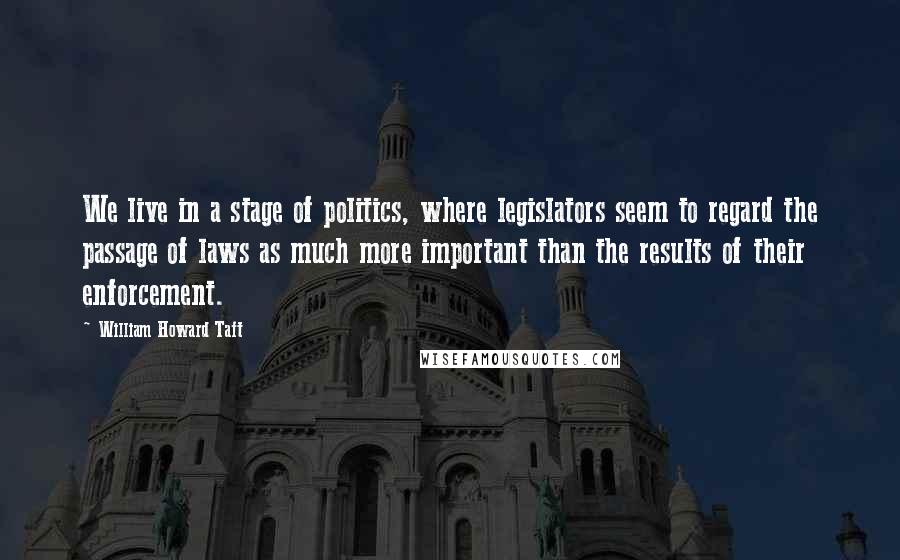 William Howard Taft Quotes: We live in a stage of politics, where legislators seem to regard the passage of laws as much more important than the results of their enforcement.