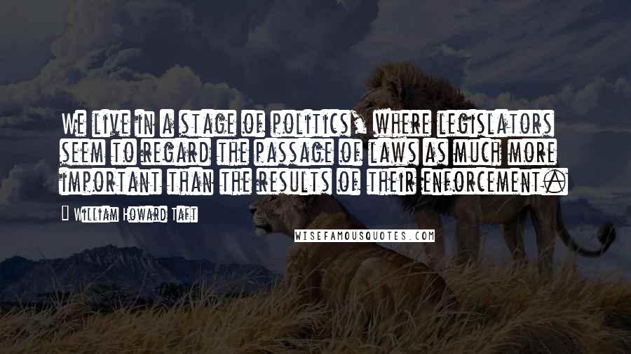 William Howard Taft Quotes: We live in a stage of politics, where legislators seem to regard the passage of laws as much more important than the results of their enforcement.