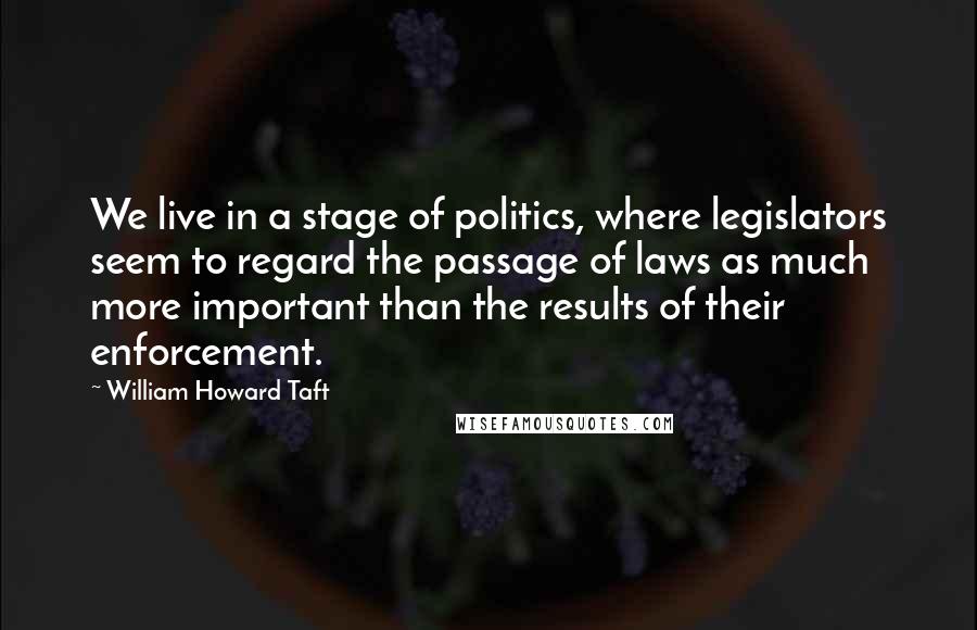 William Howard Taft Quotes: We live in a stage of politics, where legislators seem to regard the passage of laws as much more important than the results of their enforcement.