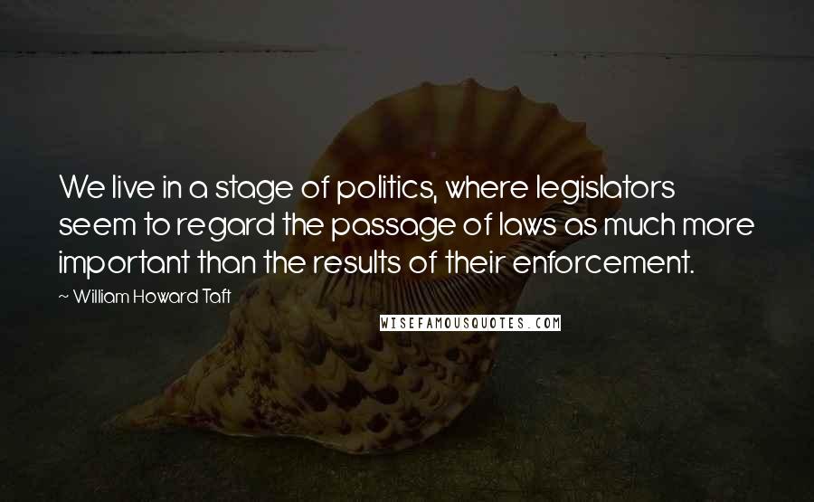 William Howard Taft Quotes: We live in a stage of politics, where legislators seem to regard the passage of laws as much more important than the results of their enforcement.