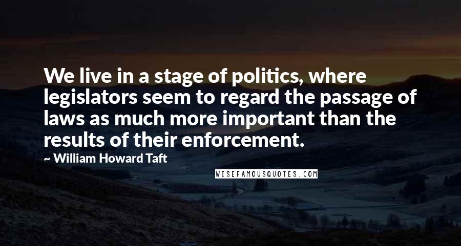 William Howard Taft Quotes: We live in a stage of politics, where legislators seem to regard the passage of laws as much more important than the results of their enforcement.