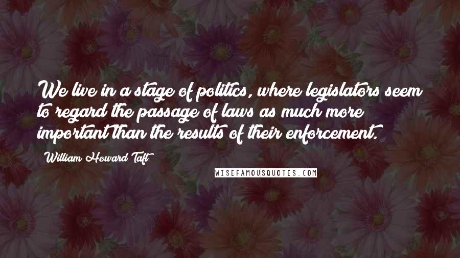 William Howard Taft Quotes: We live in a stage of politics, where legislators seem to regard the passage of laws as much more important than the results of their enforcement.