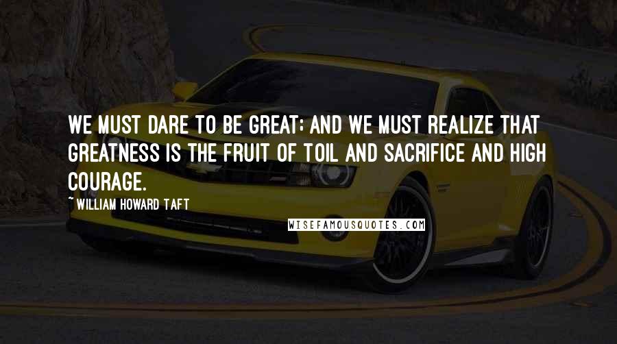 William Howard Taft Quotes: We must dare to be great; and we must realize that greatness is the fruit of toil and sacrifice and high courage.