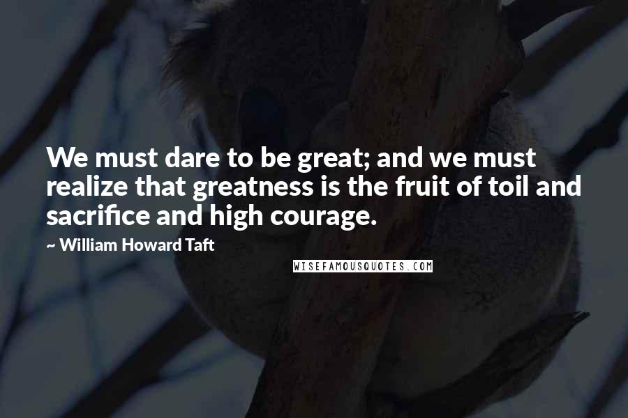 William Howard Taft Quotes: We must dare to be great; and we must realize that greatness is the fruit of toil and sacrifice and high courage.