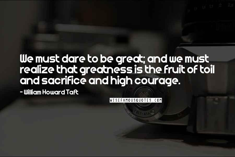 William Howard Taft Quotes: We must dare to be great; and we must realize that greatness is the fruit of toil and sacrifice and high courage.