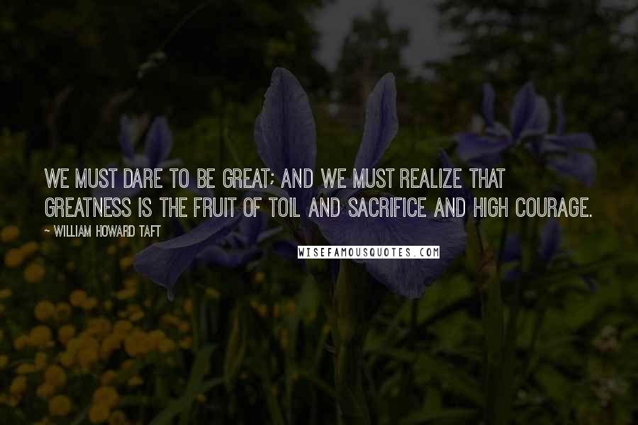 William Howard Taft Quotes: We must dare to be great; and we must realize that greatness is the fruit of toil and sacrifice and high courage.