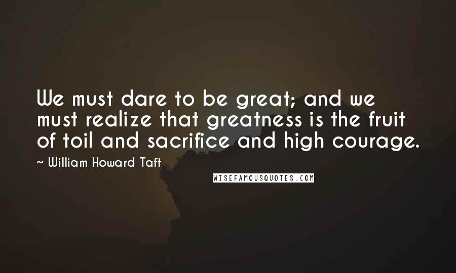 William Howard Taft Quotes: We must dare to be great; and we must realize that greatness is the fruit of toil and sacrifice and high courage.