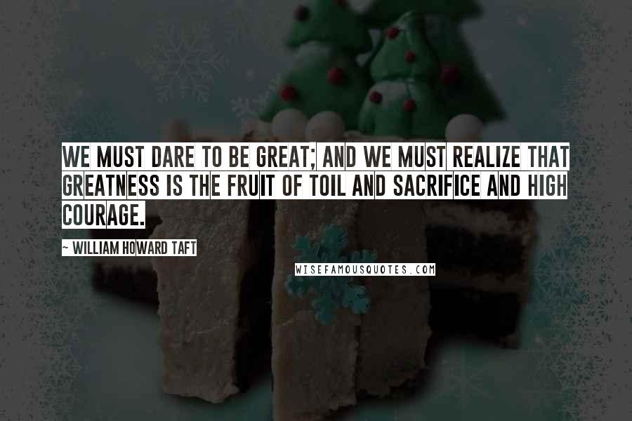 William Howard Taft Quotes: We must dare to be great; and we must realize that greatness is the fruit of toil and sacrifice and high courage.