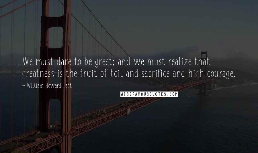 William Howard Taft Quotes: We must dare to be great; and we must realize that greatness is the fruit of toil and sacrifice and high courage.