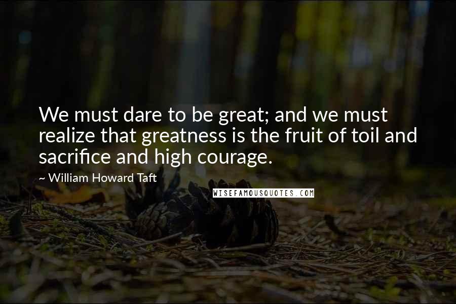 William Howard Taft Quotes: We must dare to be great; and we must realize that greatness is the fruit of toil and sacrifice and high courage.