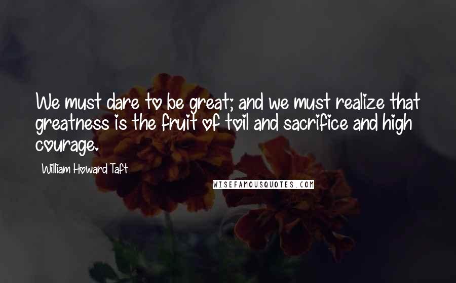 William Howard Taft Quotes: We must dare to be great; and we must realize that greatness is the fruit of toil and sacrifice and high courage.