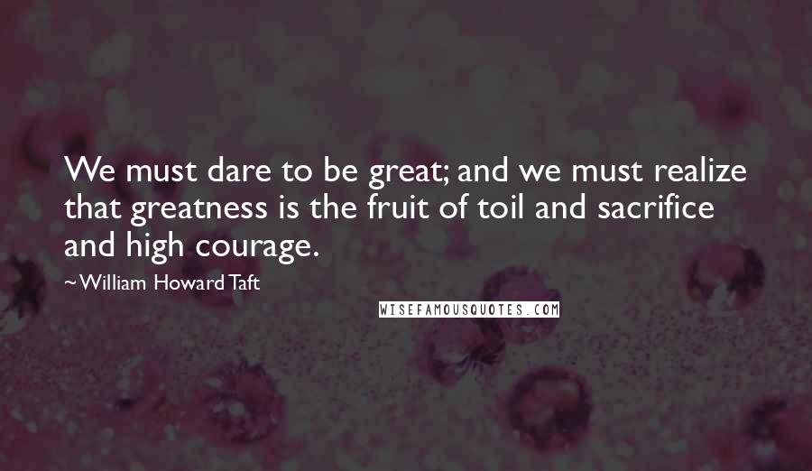 William Howard Taft Quotes: We must dare to be great; and we must realize that greatness is the fruit of toil and sacrifice and high courage.