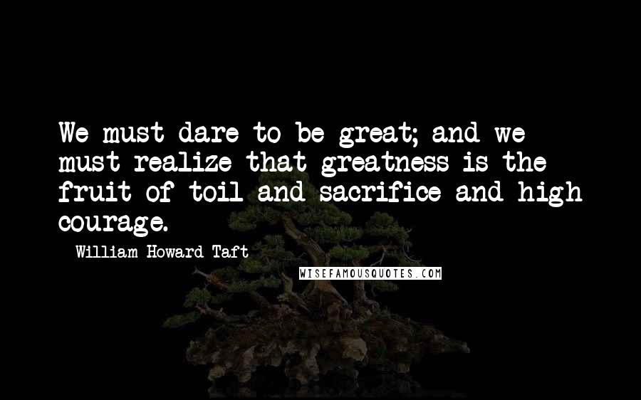 William Howard Taft Quotes: We must dare to be great; and we must realize that greatness is the fruit of toil and sacrifice and high courage.