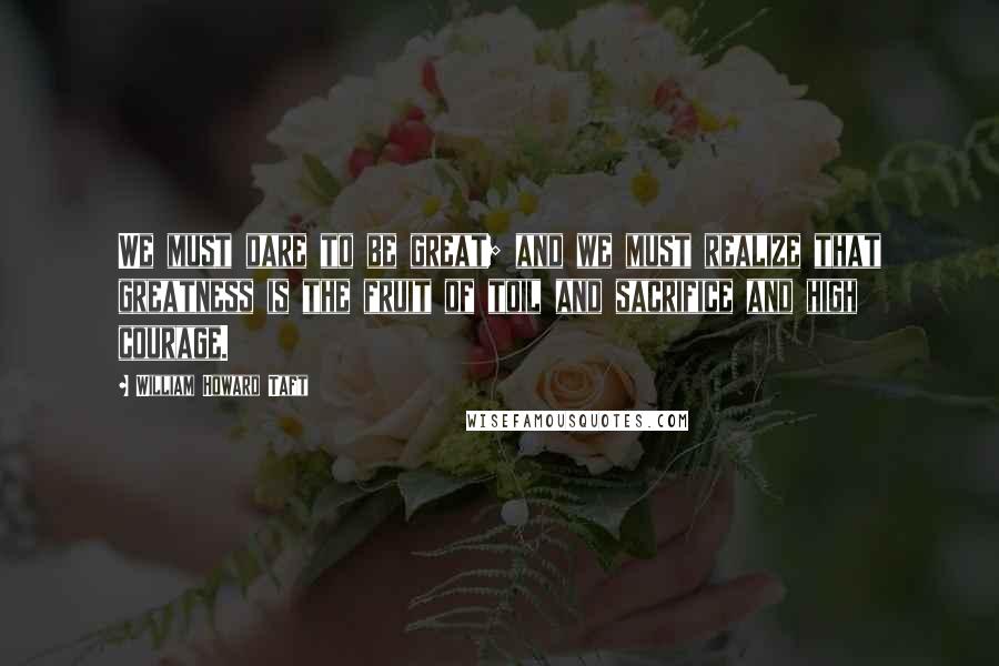 William Howard Taft Quotes: We must dare to be great; and we must realize that greatness is the fruit of toil and sacrifice and high courage.