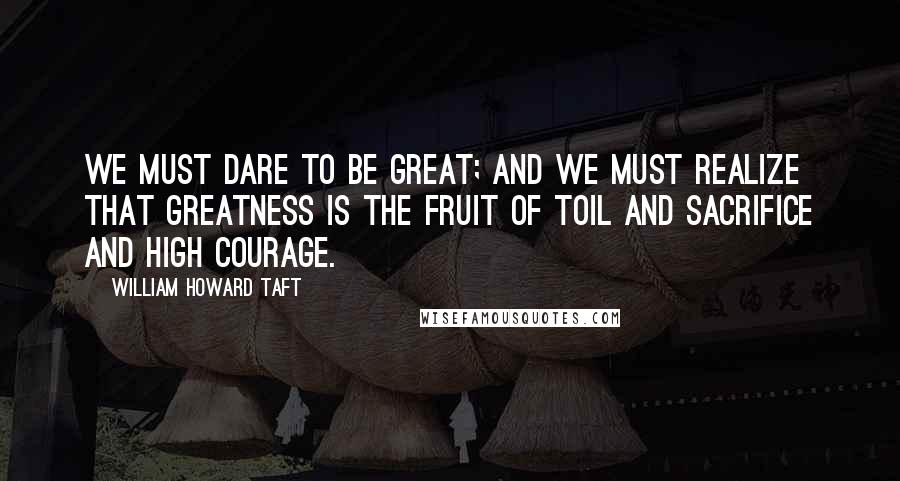 William Howard Taft Quotes: We must dare to be great; and we must realize that greatness is the fruit of toil and sacrifice and high courage.