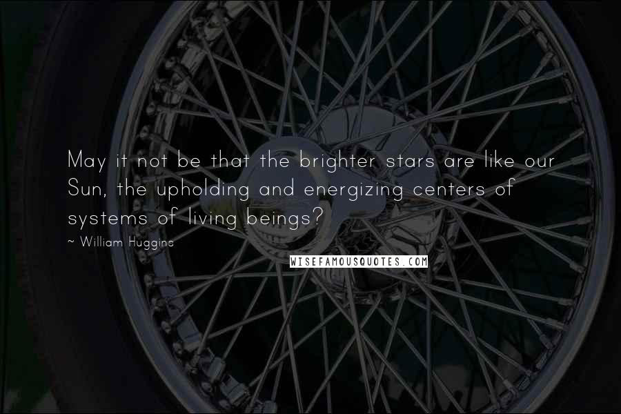 William Huggins Quotes: May it not be that the brighter stars are like our Sun, the upholding and energizing centers of systems of living beings?