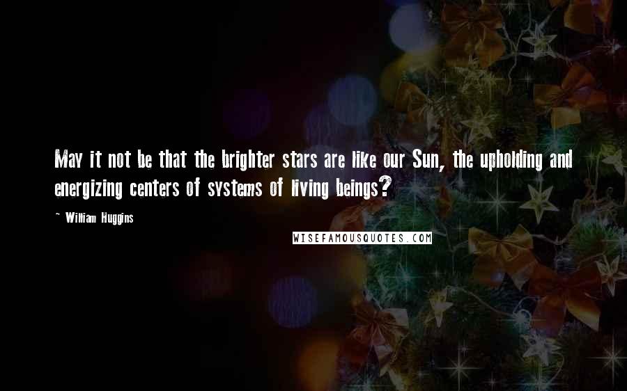 William Huggins Quotes: May it not be that the brighter stars are like our Sun, the upholding and energizing centers of systems of living beings?