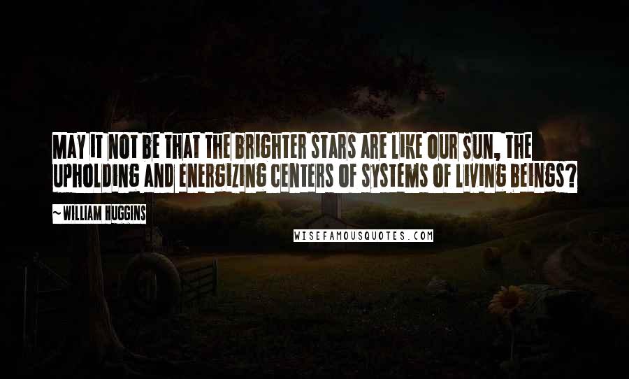 William Huggins Quotes: May it not be that the brighter stars are like our Sun, the upholding and energizing centers of systems of living beings?