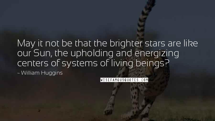 William Huggins Quotes: May it not be that the brighter stars are like our Sun, the upholding and energizing centers of systems of living beings?