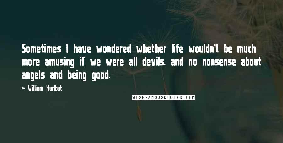 William Hurlbut Quotes: Sometimes I have wondered whether life wouldn't be much more amusing if we were all devils, and no nonsense about angels and being good.