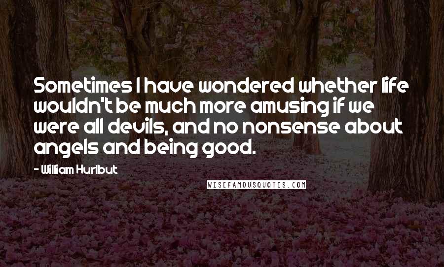 William Hurlbut Quotes: Sometimes I have wondered whether life wouldn't be much more amusing if we were all devils, and no nonsense about angels and being good.