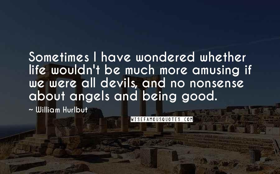 William Hurlbut Quotes: Sometimes I have wondered whether life wouldn't be much more amusing if we were all devils, and no nonsense about angels and being good.