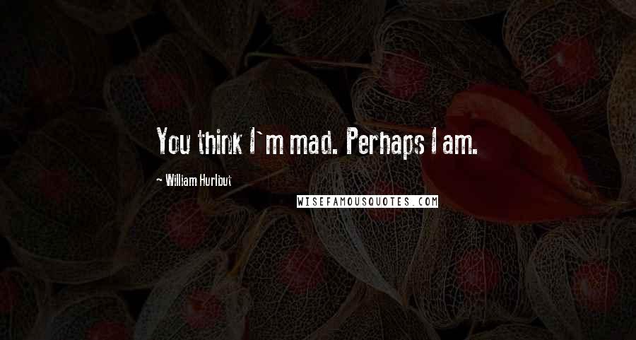 William Hurlbut Quotes: You think I'm mad. Perhaps I am.