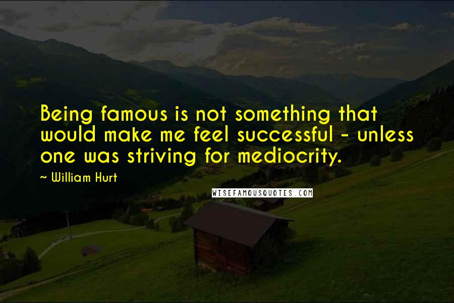 William Hurt Quotes: Being famous is not something that would make me feel successful - unless one was striving for mediocrity.