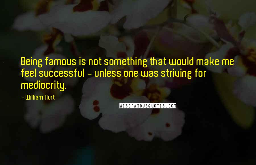 William Hurt Quotes: Being famous is not something that would make me feel successful - unless one was striving for mediocrity.