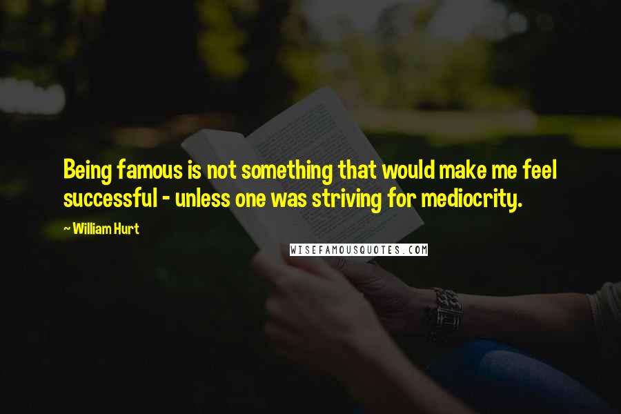 William Hurt Quotes: Being famous is not something that would make me feel successful - unless one was striving for mediocrity.
