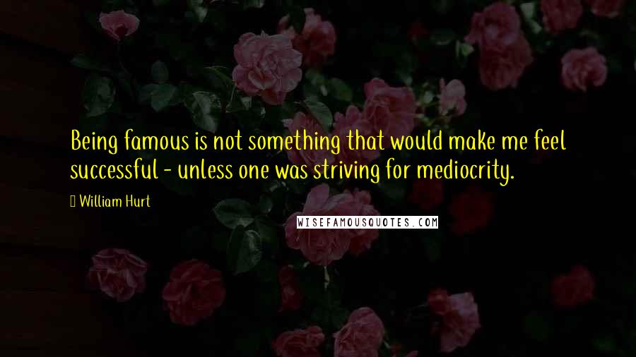 William Hurt Quotes: Being famous is not something that would make me feel successful - unless one was striving for mediocrity.