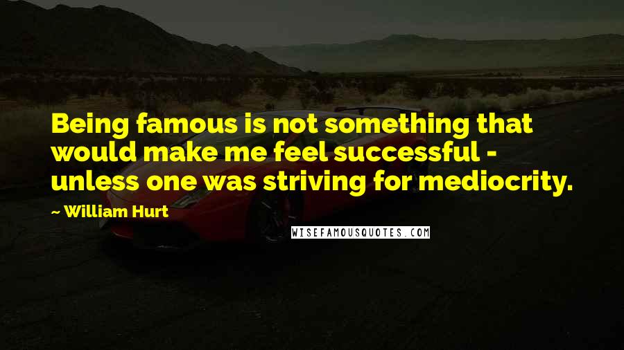 William Hurt Quotes: Being famous is not something that would make me feel successful - unless one was striving for mediocrity.