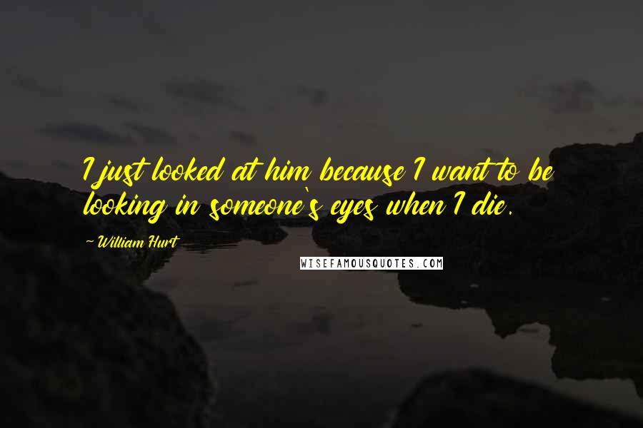 William Hurt Quotes: I just looked at him because I want to be looking in someone's eyes when I die.