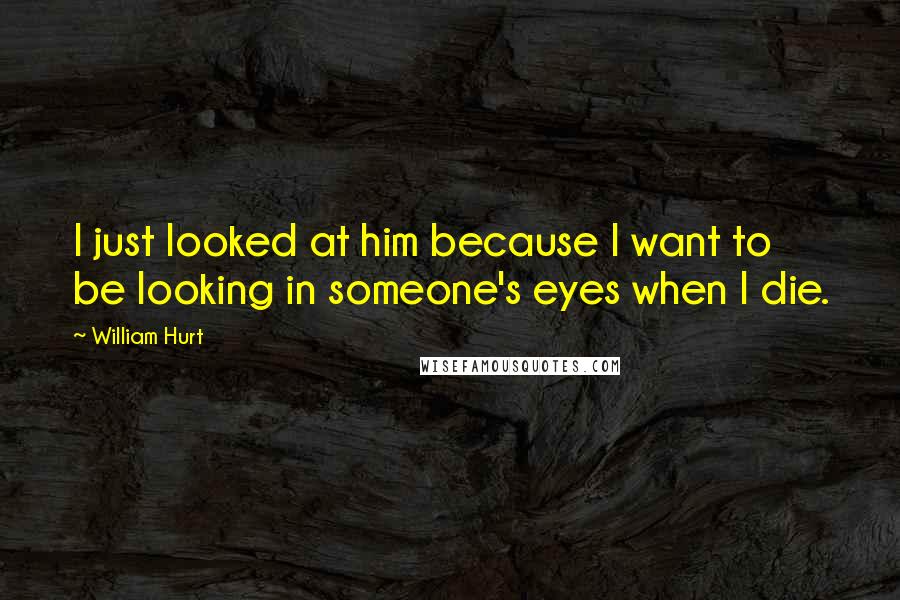 William Hurt Quotes: I just looked at him because I want to be looking in someone's eyes when I die.