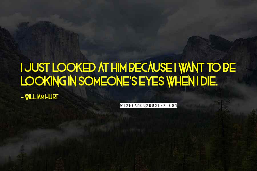 William Hurt Quotes: I just looked at him because I want to be looking in someone's eyes when I die.
