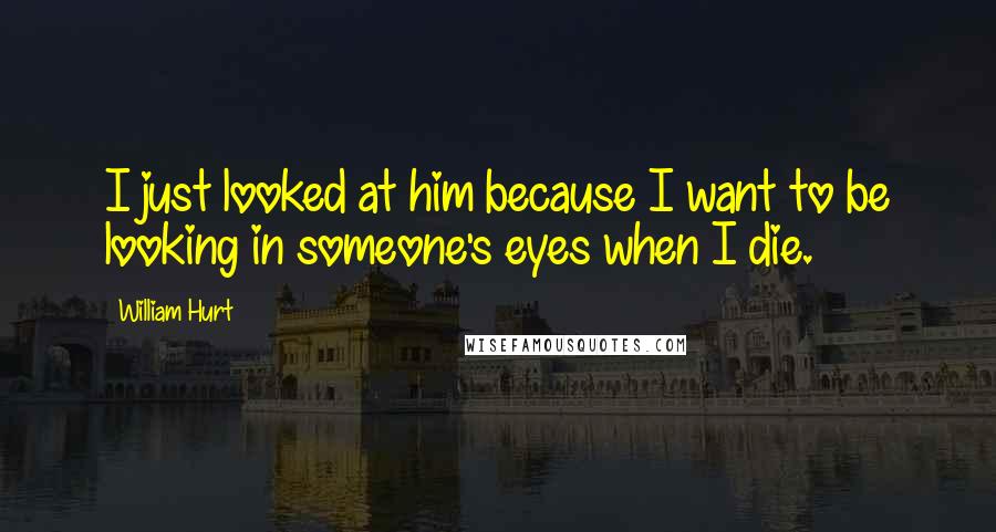 William Hurt Quotes: I just looked at him because I want to be looking in someone's eyes when I die.