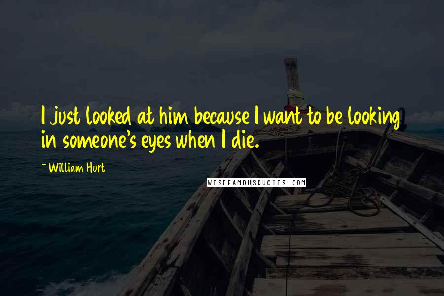William Hurt Quotes: I just looked at him because I want to be looking in someone's eyes when I die.