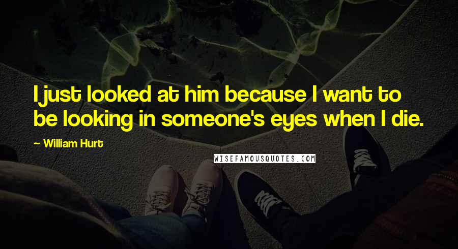 William Hurt Quotes: I just looked at him because I want to be looking in someone's eyes when I die.