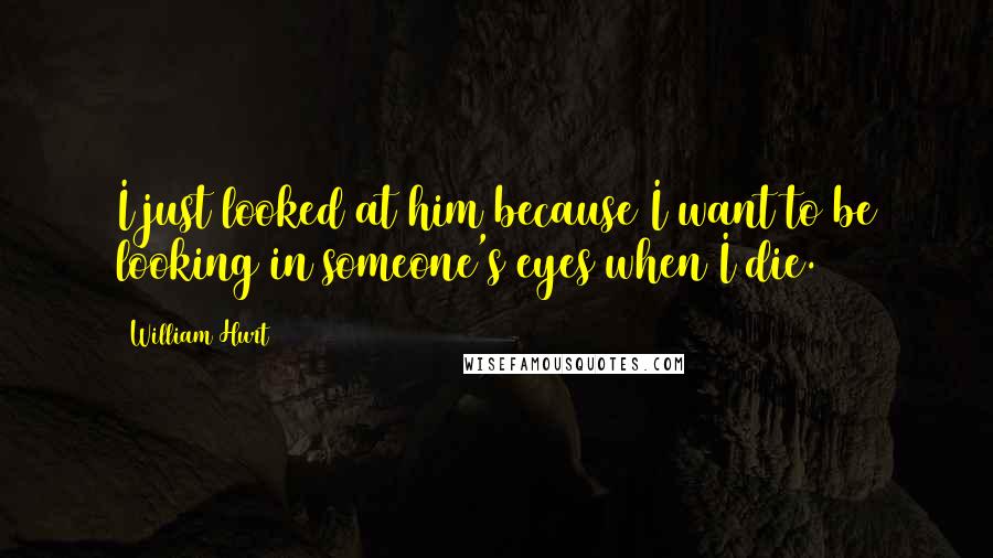 William Hurt Quotes: I just looked at him because I want to be looking in someone's eyes when I die.
