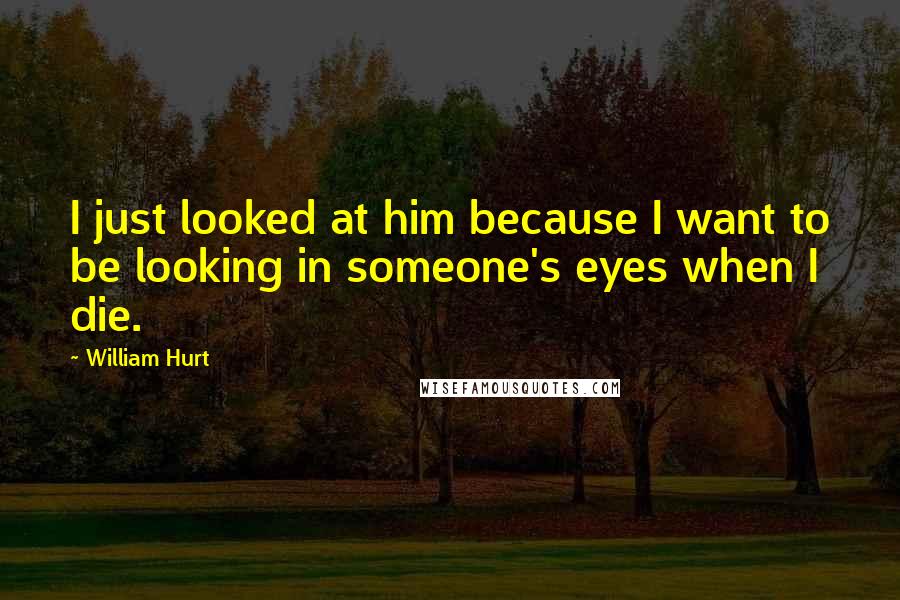 William Hurt Quotes: I just looked at him because I want to be looking in someone's eyes when I die.