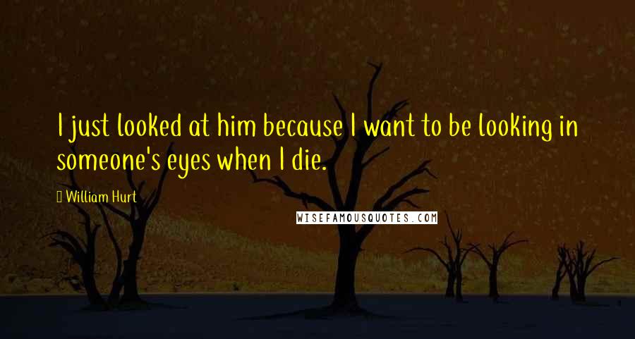 William Hurt Quotes: I just looked at him because I want to be looking in someone's eyes when I die.