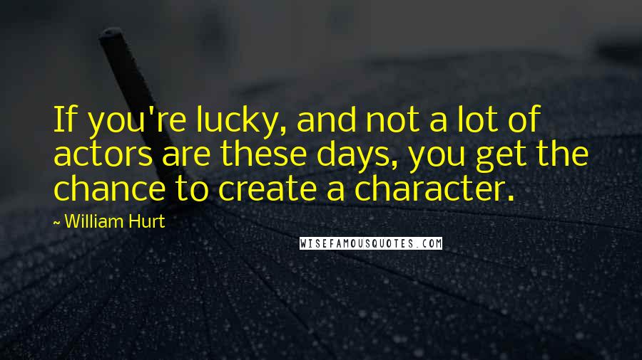 William Hurt Quotes: If you're lucky, and not a lot of actors are these days, you get the chance to create a character.