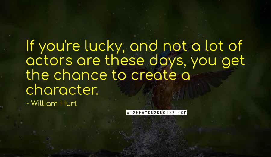 William Hurt Quotes: If you're lucky, and not a lot of actors are these days, you get the chance to create a character.