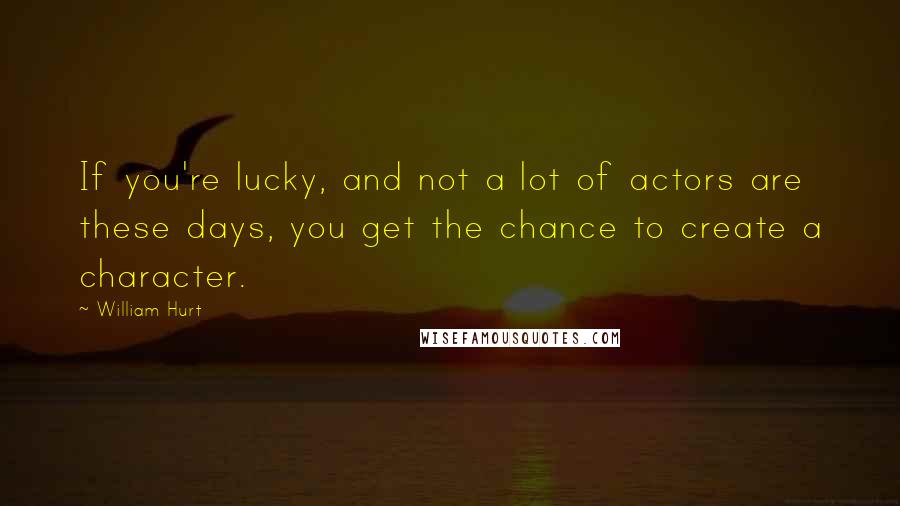 William Hurt Quotes: If you're lucky, and not a lot of actors are these days, you get the chance to create a character.