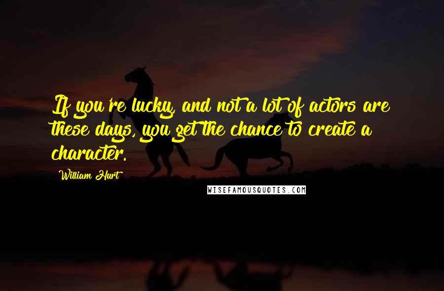 William Hurt Quotes: If you're lucky, and not a lot of actors are these days, you get the chance to create a character.