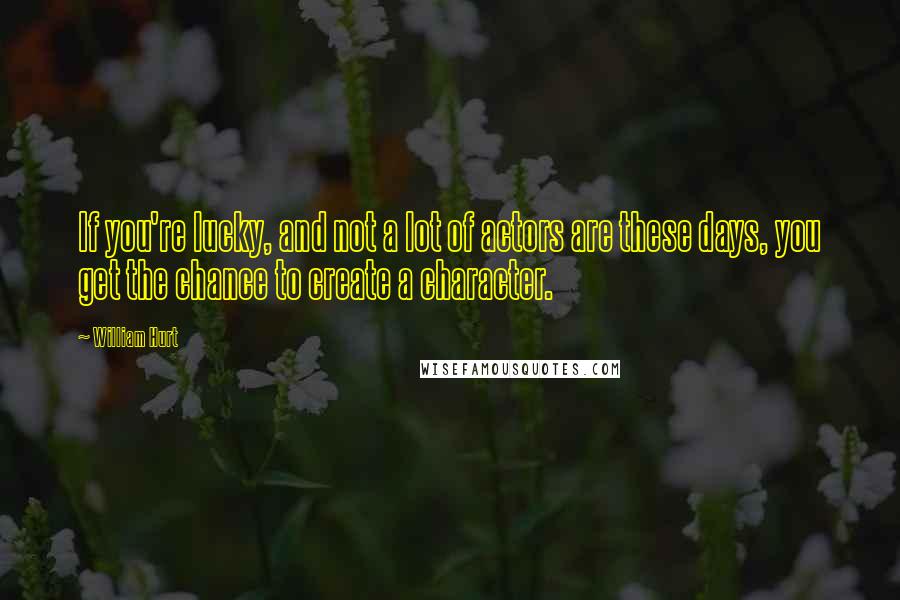 William Hurt Quotes: If you're lucky, and not a lot of actors are these days, you get the chance to create a character.