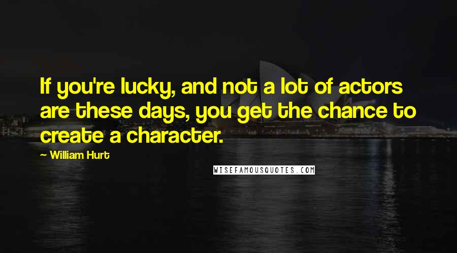 William Hurt Quotes: If you're lucky, and not a lot of actors are these days, you get the chance to create a character.